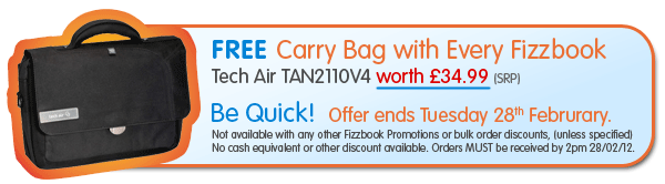 FREE Carry Bag with Every Fizzbook
Tech Air TAN2110V4 worth �34.99 (SRP) - Be Quick! Offer ends Tuesday 28th Februrary. Not available with any other Fizzbook Promotions or bulk order discounts, (unless specified)
No cash equivalent or other discount available. Orders MUST be received by 2pm 28/02/12. 